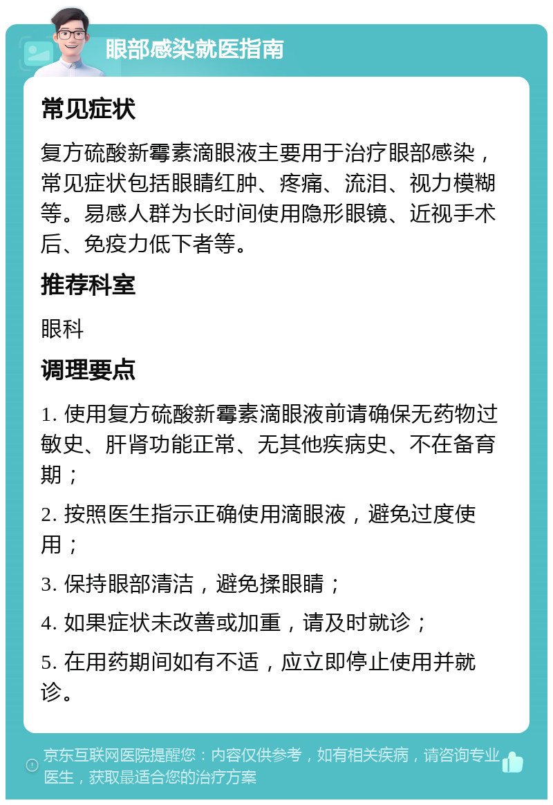 眼部感染就医指南 常见症状 复方硫酸新霉素滴眼液主要用于治疗眼部感染，常见症状包括眼睛红肿、疼痛、流泪、视力模糊等。易感人群为长时间使用隐形眼镜、近视手术后、免疫力低下者等。 推荐科室 眼科 调理要点 1. 使用复方硫酸新霉素滴眼液前请确保无药物过敏史、肝肾功能正常、无其他疾病史、不在备育期； 2. 按照医生指示正确使用滴眼液，避免过度使用； 3. 保持眼部清洁，避免揉眼睛； 4. 如果症状未改善或加重，请及时就诊； 5. 在用药期间如有不适，应立即停止使用并就诊。