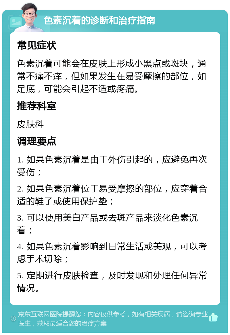 色素沉着的诊断和治疗指南 常见症状 色素沉着可能会在皮肤上形成小黑点或斑块，通常不痛不痒，但如果发生在易受摩擦的部位，如足底，可能会引起不适或疼痛。 推荐科室 皮肤科 调理要点 1. 如果色素沉着是由于外伤引起的，应避免再次受伤； 2. 如果色素沉着位于易受摩擦的部位，应穿着合适的鞋子或使用保护垫； 3. 可以使用美白产品或去斑产品来淡化色素沉着； 4. 如果色素沉着影响到日常生活或美观，可以考虑手术切除； 5. 定期进行皮肤检查，及时发现和处理任何异常情况。