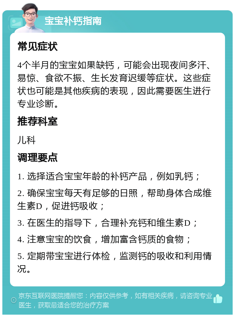 宝宝补钙指南 常见症状 4个半月的宝宝如果缺钙，可能会出现夜间多汗、易惊、食欲不振、生长发育迟缓等症状。这些症状也可能是其他疾病的表现，因此需要医生进行专业诊断。 推荐科室 儿科 调理要点 1. 选择适合宝宝年龄的补钙产品，例如乳钙； 2. 确保宝宝每天有足够的日照，帮助身体合成维生素D，促进钙吸收； 3. 在医生的指导下，合理补充钙和维生素D； 4. 注意宝宝的饮食，增加富含钙质的食物； 5. 定期带宝宝进行体检，监测钙的吸收和利用情况。