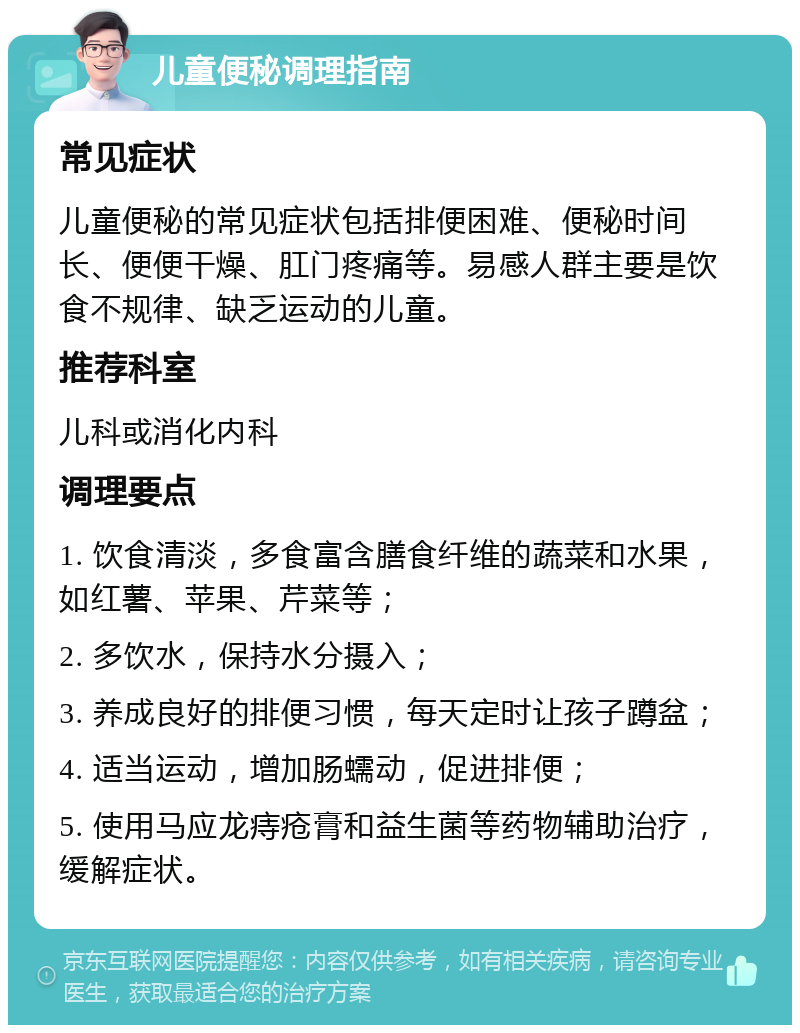 儿童便秘调理指南 常见症状 儿童便秘的常见症状包括排便困难、便秘时间长、便便干燥、肛门疼痛等。易感人群主要是饮食不规律、缺乏运动的儿童。 推荐科室 儿科或消化内科 调理要点 1. 饮食清淡，多食富含膳食纤维的蔬菜和水果，如红薯、苹果、芹菜等； 2. 多饮水，保持水分摄入； 3. 养成良好的排便习惯，每天定时让孩子蹲盆； 4. 适当运动，增加肠蠕动，促进排便； 5. 使用马应龙痔疮膏和益生菌等药物辅助治疗，缓解症状。