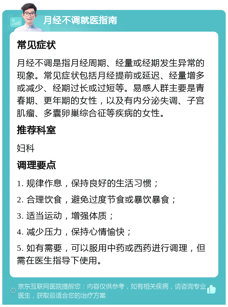 月经不调就医指南 常见症状 月经不调是指月经周期、经量或经期发生异常的现象。常见症状包括月经提前或延迟、经量增多或减少、经期过长或过短等。易感人群主要是青春期、更年期的女性，以及有内分泌失调、子宫肌瘤、多囊卵巢综合征等疾病的女性。 推荐科室 妇科 调理要点 1. 规律作息，保持良好的生活习惯； 2. 合理饮食，避免过度节食或暴饮暴食； 3. 适当运动，增强体质； 4. 减少压力，保持心情愉快； 5. 如有需要，可以服用中药或西药进行调理，但需在医生指导下使用。