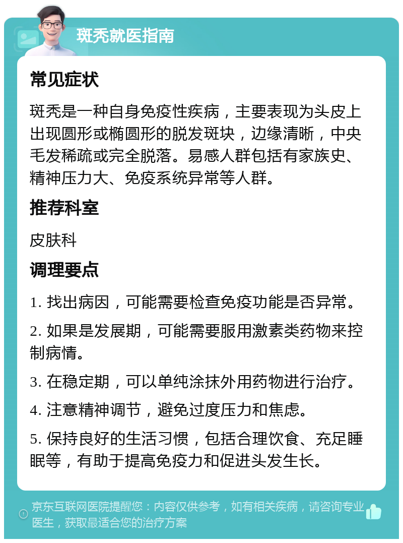 斑秃就医指南 常见症状 斑秃是一种自身免疫性疾病，主要表现为头皮上出现圆形或椭圆形的脱发斑块，边缘清晰，中央毛发稀疏或完全脱落。易感人群包括有家族史、精神压力大、免疫系统异常等人群。 推荐科室 皮肤科 调理要点 1. 找出病因，可能需要检查免疫功能是否异常。 2. 如果是发展期，可能需要服用激素类药物来控制病情。 3. 在稳定期，可以单纯涂抹外用药物进行治疗。 4. 注意精神调节，避免过度压力和焦虑。 5. 保持良好的生活习惯，包括合理饮食、充足睡眠等，有助于提高免疫力和促进头发生长。