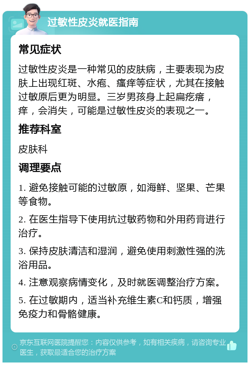 过敏性皮炎就医指南 常见症状 过敏性皮炎是一种常见的皮肤病，主要表现为皮肤上出现红斑、水疱、瘙痒等症状，尤其在接触过敏原后更为明显。三岁男孩身上起扁疙瘩，痒，会消失，可能是过敏性皮炎的表现之一。 推荐科室 皮肤科 调理要点 1. 避免接触可能的过敏原，如海鲜、坚果、芒果等食物。 2. 在医生指导下使用抗过敏药物和外用药膏进行治疗。 3. 保持皮肤清洁和湿润，避免使用刺激性强的洗浴用品。 4. 注意观察病情变化，及时就医调整治疗方案。 5. 在过敏期内，适当补充维生素C和钙质，增强免疫力和骨骼健康。