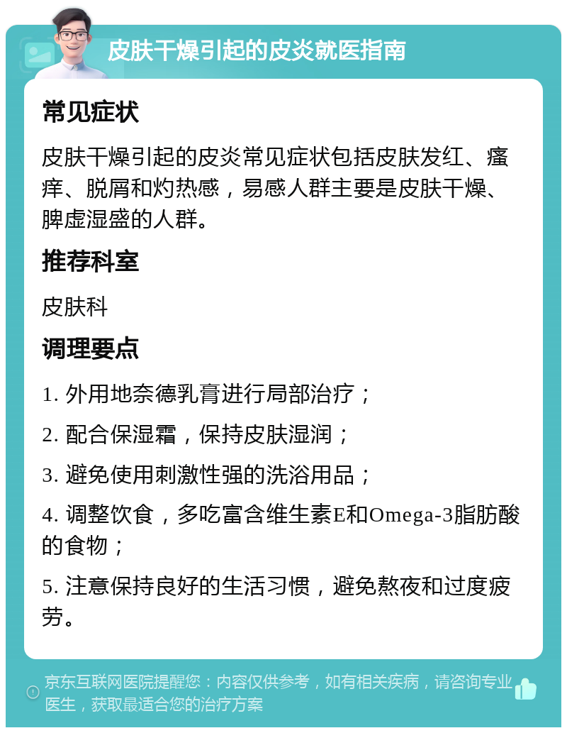 皮肤干燥引起的皮炎就医指南 常见症状 皮肤干燥引起的皮炎常见症状包括皮肤发红、瘙痒、脱屑和灼热感，易感人群主要是皮肤干燥、脾虚湿盛的人群。 推荐科室 皮肤科 调理要点 1. 外用地奈德乳膏进行局部治疗； 2. 配合保湿霜，保持皮肤湿润； 3. 避免使用刺激性强的洗浴用品； 4. 调整饮食，多吃富含维生素E和Omega-3脂肪酸的食物； 5. 注意保持良好的生活习惯，避免熬夜和过度疲劳。