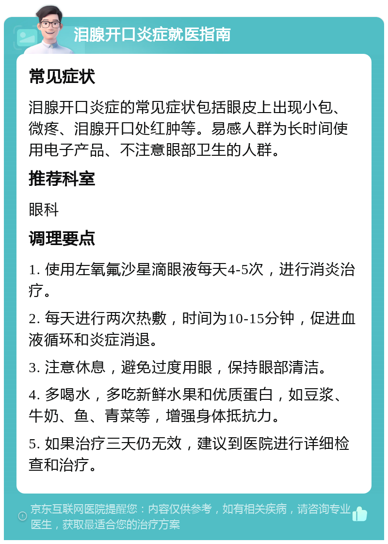 泪腺开口炎症就医指南 常见症状 泪腺开口炎症的常见症状包括眼皮上出现小包、微疼、泪腺开口处红肿等。易感人群为长时间使用电子产品、不注意眼部卫生的人群。 推荐科室 眼科 调理要点 1. 使用左氧氟沙星滴眼液每天4-5次，进行消炎治疗。 2. 每天进行两次热敷，时间为10-15分钟，促进血液循环和炎症消退。 3. 注意休息，避免过度用眼，保持眼部清洁。 4. 多喝水，多吃新鲜水果和优质蛋白，如豆浆、牛奶、鱼、青菜等，增强身体抵抗力。 5. 如果治疗三天仍无效，建议到医院进行详细检查和治疗。