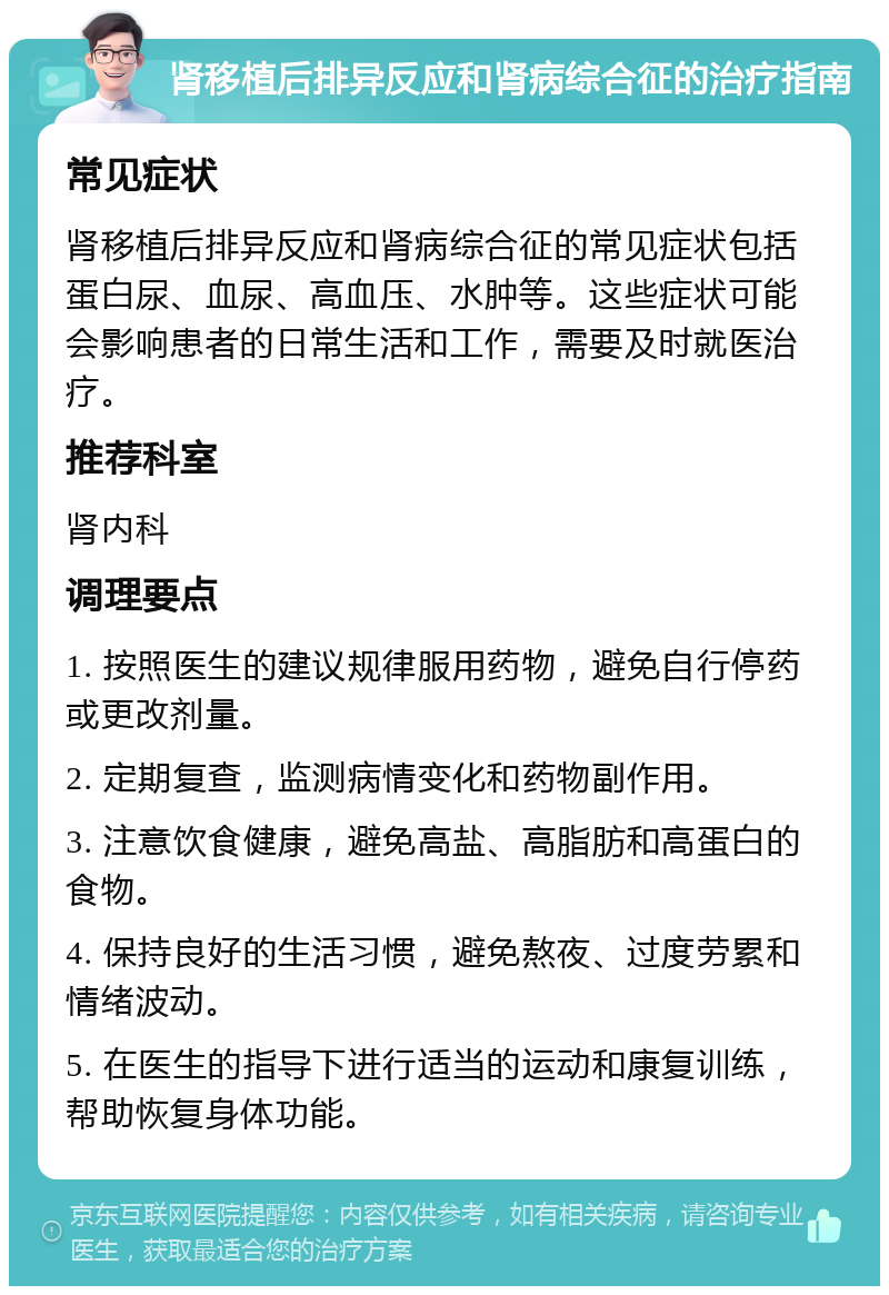 肾移植后排异反应和肾病综合征的治疗指南 常见症状 肾移植后排异反应和肾病综合征的常见症状包括蛋白尿、血尿、高血压、水肿等。这些症状可能会影响患者的日常生活和工作，需要及时就医治疗。 推荐科室 肾内科 调理要点 1. 按照医生的建议规律服用药物，避免自行停药或更改剂量。 2. 定期复查，监测病情变化和药物副作用。 3. 注意饮食健康，避免高盐、高脂肪和高蛋白的食物。 4. 保持良好的生活习惯，避免熬夜、过度劳累和情绪波动。 5. 在医生的指导下进行适当的运动和康复训练，帮助恢复身体功能。