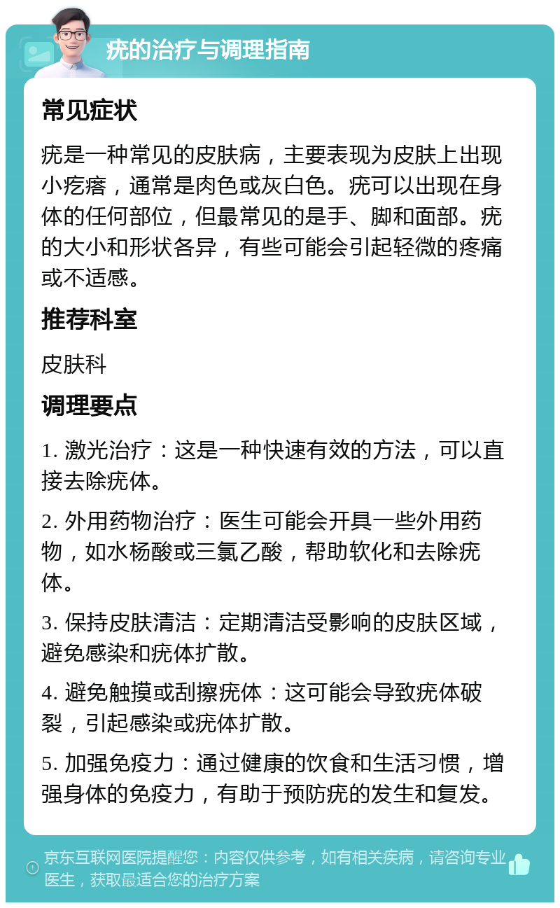 疣的治疗与调理指南 常见症状 疣是一种常见的皮肤病，主要表现为皮肤上出现小疙瘩，通常是肉色或灰白色。疣可以出现在身体的任何部位，但最常见的是手、脚和面部。疣的大小和形状各异，有些可能会引起轻微的疼痛或不适感。 推荐科室 皮肤科 调理要点 1. 激光治疗：这是一种快速有效的方法，可以直接去除疣体。 2. 外用药物治疗：医生可能会开具一些外用药物，如水杨酸或三氯乙酸，帮助软化和去除疣体。 3. 保持皮肤清洁：定期清洁受影响的皮肤区域，避免感染和疣体扩散。 4. 避免触摸或刮擦疣体：这可能会导致疣体破裂，引起感染或疣体扩散。 5. 加强免疫力：通过健康的饮食和生活习惯，增强身体的免疫力，有助于预防疣的发生和复发。