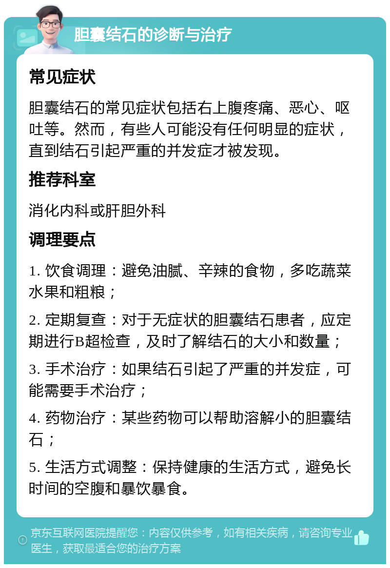 胆囊结石的诊断与治疗 常见症状 胆囊结石的常见症状包括右上腹疼痛、恶心、呕吐等。然而，有些人可能没有任何明显的症状，直到结石引起严重的并发症才被发现。 推荐科室 消化内科或肝胆外科 调理要点 1. 饮食调理：避免油腻、辛辣的食物，多吃蔬菜水果和粗粮； 2. 定期复查：对于无症状的胆囊结石患者，应定期进行B超检查，及时了解结石的大小和数量； 3. 手术治疗：如果结石引起了严重的并发症，可能需要手术治疗； 4. 药物治疗：某些药物可以帮助溶解小的胆囊结石； 5. 生活方式调整：保持健康的生活方式，避免长时间的空腹和暴饮暴食。