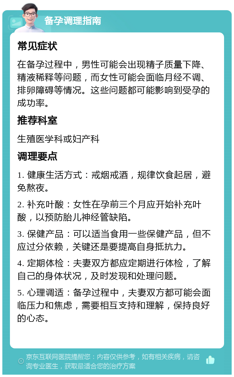 备孕调理指南 常见症状 在备孕过程中，男性可能会出现精子质量下降、精液稀释等问题，而女性可能会面临月经不调、排卵障碍等情况。这些问题都可能影响到受孕的成功率。 推荐科室 生殖医学科或妇产科 调理要点 1. 健康生活方式：戒烟戒酒，规律饮食起居，避免熬夜。 2. 补充叶酸：女性在孕前三个月应开始补充叶酸，以预防胎儿神经管缺陷。 3. 保健产品：可以适当食用一些保健产品，但不应过分依赖，关键还是要提高自身抵抗力。 4. 定期体检：夫妻双方都应定期进行体检，了解自己的身体状况，及时发现和处理问题。 5. 心理调适：备孕过程中，夫妻双方都可能会面临压力和焦虑，需要相互支持和理解，保持良好的心态。