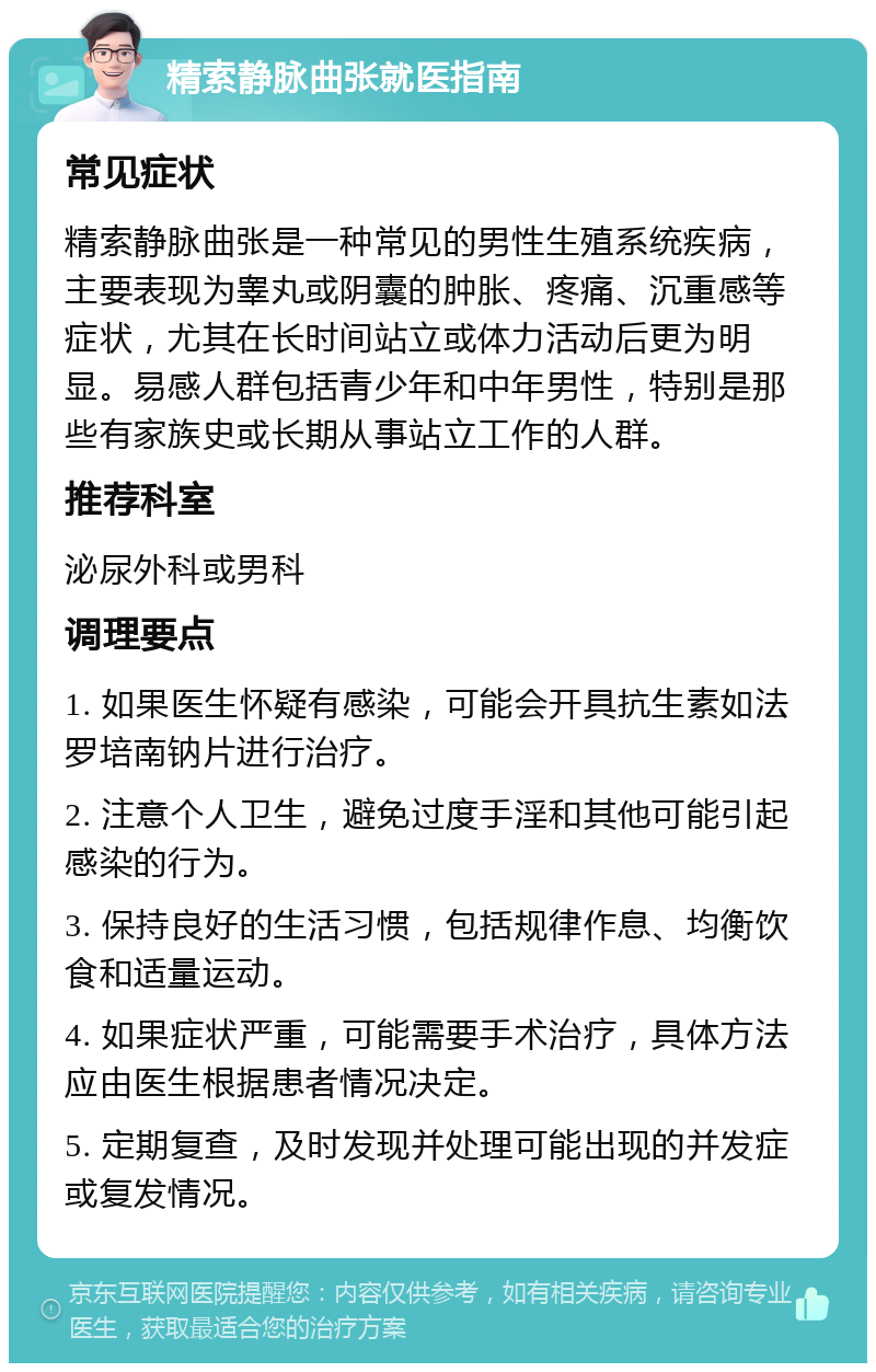 精索静脉曲张就医指南 常见症状 精索静脉曲张是一种常见的男性生殖系统疾病，主要表现为睾丸或阴囊的肿胀、疼痛、沉重感等症状，尤其在长时间站立或体力活动后更为明显。易感人群包括青少年和中年男性，特别是那些有家族史或长期从事站立工作的人群。 推荐科室 泌尿外科或男科 调理要点 1. 如果医生怀疑有感染，可能会开具抗生素如法罗培南钠片进行治疗。 2. 注意个人卫生，避免过度手淫和其他可能引起感染的行为。 3. 保持良好的生活习惯，包括规律作息、均衡饮食和适量运动。 4. 如果症状严重，可能需要手术治疗，具体方法应由医生根据患者情况决定。 5. 定期复查，及时发现并处理可能出现的并发症或复发情况。