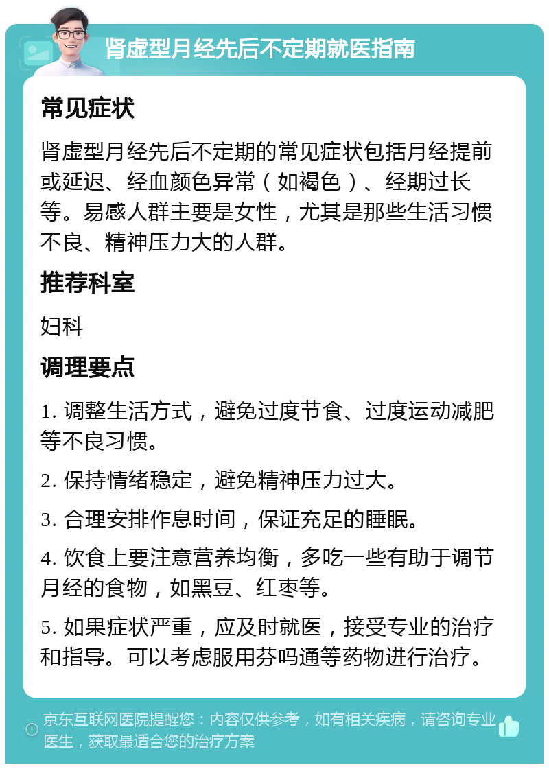 肾虚型月经先后不定期就医指南 常见症状 肾虚型月经先后不定期的常见症状包括月经提前或延迟、经血颜色异常（如褐色）、经期过长等。易感人群主要是女性，尤其是那些生活习惯不良、精神压力大的人群。 推荐科室 妇科 调理要点 1. 调整生活方式，避免过度节食、过度运动减肥等不良习惯。 2. 保持情绪稳定，避免精神压力过大。 3. 合理安排作息时间，保证充足的睡眠。 4. 饮食上要注意营养均衡，多吃一些有助于调节月经的食物，如黑豆、红枣等。 5. 如果症状严重，应及时就医，接受专业的治疗和指导。可以考虑服用芬吗通等药物进行治疗。