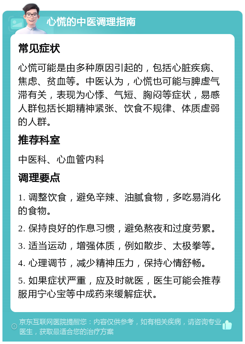 心慌的中医调理指南 常见症状 心慌可能是由多种原因引起的，包括心脏疾病、焦虑、贫血等。中医认为，心慌也可能与脾虚气滞有关，表现为心悸、气短、胸闷等症状，易感人群包括长期精神紧张、饮食不规律、体质虚弱的人群。 推荐科室 中医科、心血管内科 调理要点 1. 调整饮食，避免辛辣、油腻食物，多吃易消化的食物。 2. 保持良好的作息习惯，避免熬夜和过度劳累。 3. 适当运动，增强体质，例如散步、太极拳等。 4. 心理调节，减少精神压力，保持心情舒畅。 5. 如果症状严重，应及时就医，医生可能会推荐服用宁心宝等中成药来缓解症状。