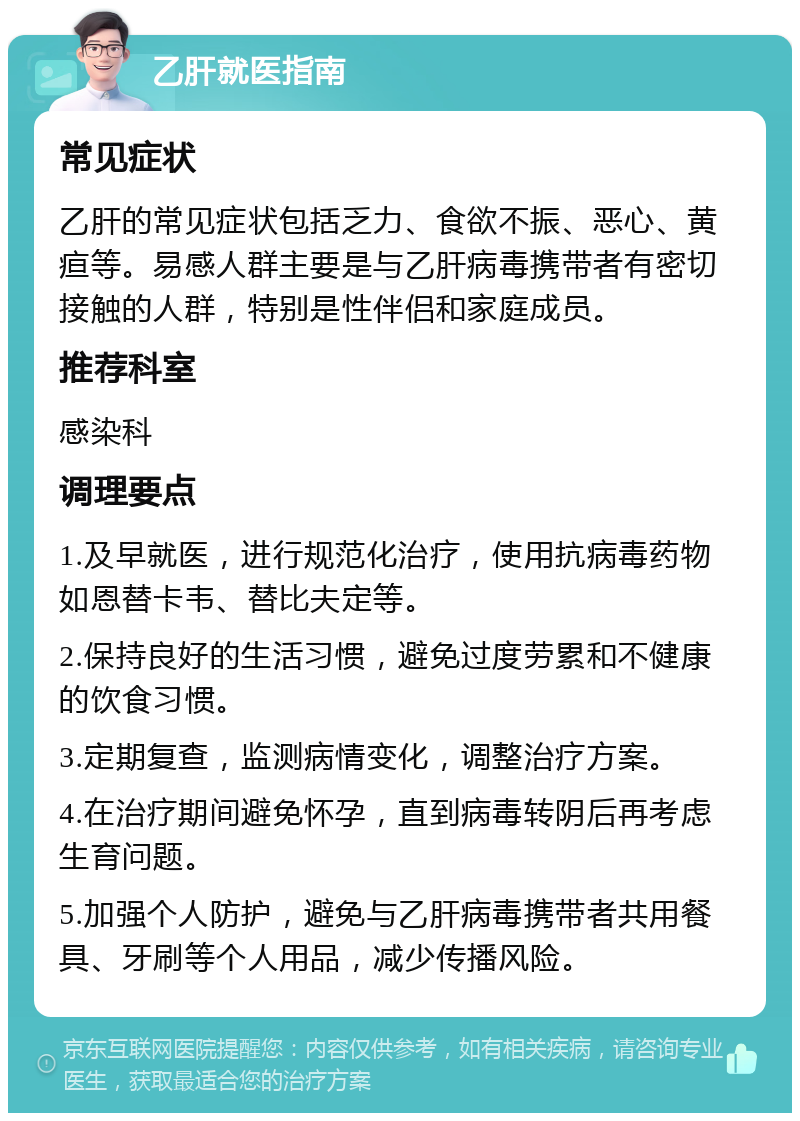 乙肝就医指南 常见症状 乙肝的常见症状包括乏力、食欲不振、恶心、黄疸等。易感人群主要是与乙肝病毒携带者有密切接触的人群，特别是性伴侣和家庭成员。 推荐科室 感染科 调理要点 1.及早就医，进行规范化治疗，使用抗病毒药物如恩替卡韦、替比夫定等。 2.保持良好的生活习惯，避免过度劳累和不健康的饮食习惯。 3.定期复查，监测病情变化，调整治疗方案。 4.在治疗期间避免怀孕，直到病毒转阴后再考虑生育问题。 5.加强个人防护，避免与乙肝病毒携带者共用餐具、牙刷等个人用品，减少传播风险。