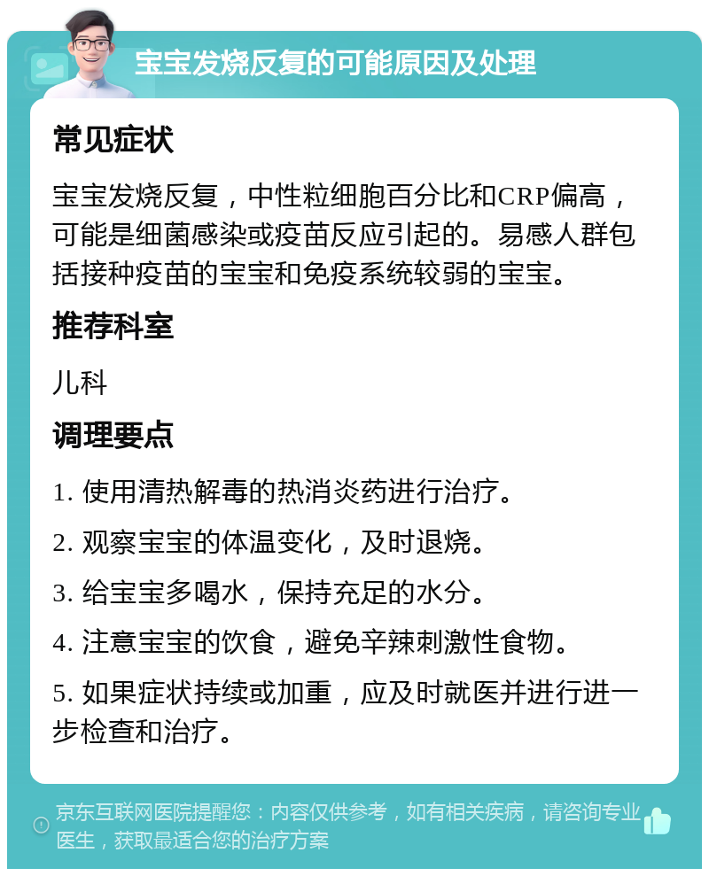 宝宝发烧反复的可能原因及处理 常见症状 宝宝发烧反复，中性粒细胞百分比和CRP偏高，可能是细菌感染或疫苗反应引起的。易感人群包括接种疫苗的宝宝和免疫系统较弱的宝宝。 推荐科室 儿科 调理要点 1. 使用清热解毒的热消炎药进行治疗。 2. 观察宝宝的体温变化，及时退烧。 3. 给宝宝多喝水，保持充足的水分。 4. 注意宝宝的饮食，避免辛辣刺激性食物。 5. 如果症状持续或加重，应及时就医并进行进一步检查和治疗。