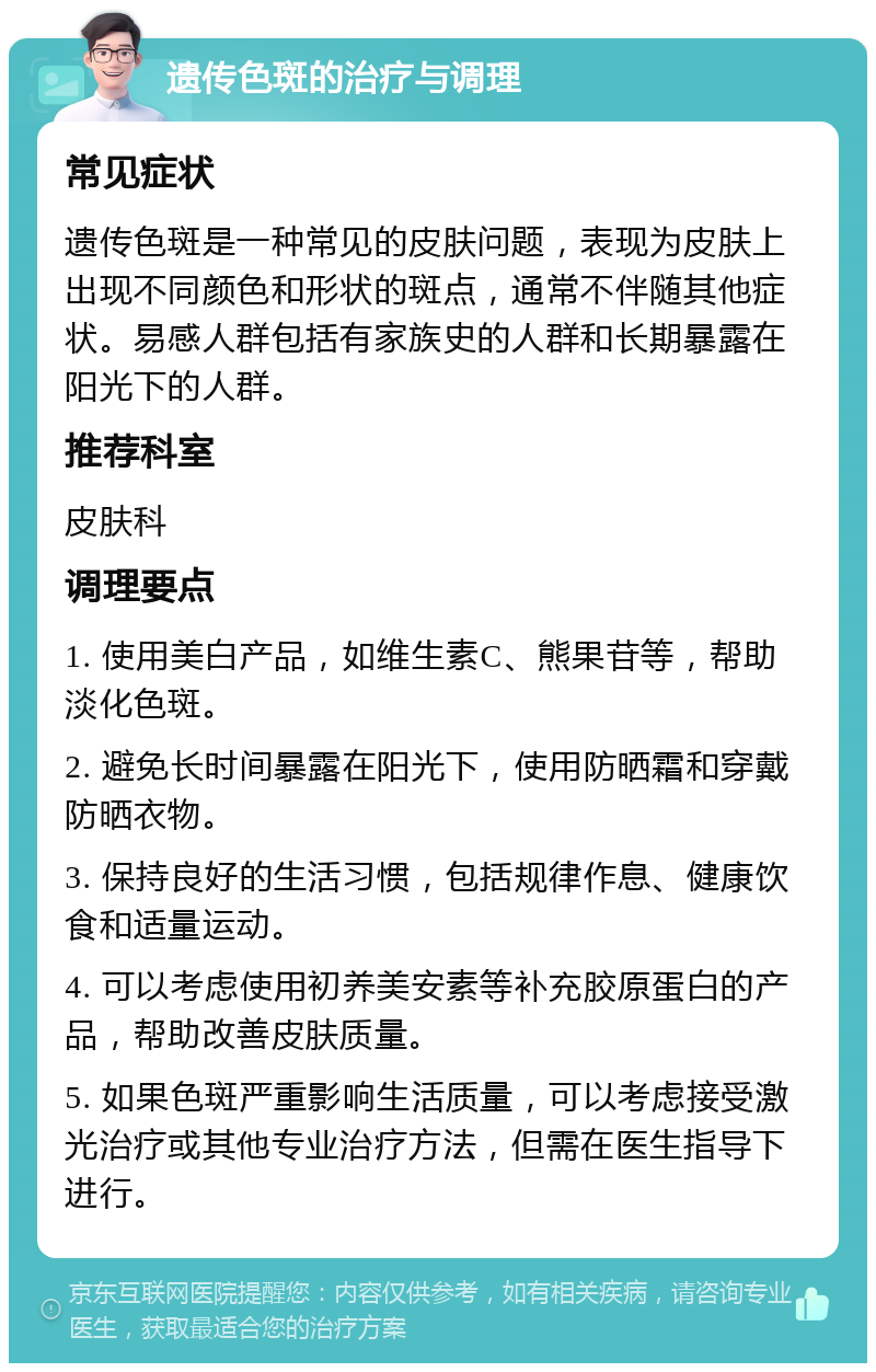 遗传色斑的治疗与调理 常见症状 遗传色斑是一种常见的皮肤问题，表现为皮肤上出现不同颜色和形状的斑点，通常不伴随其他症状。易感人群包括有家族史的人群和长期暴露在阳光下的人群。 推荐科室 皮肤科 调理要点 1. 使用美白产品，如维生素C、熊果苷等，帮助淡化色斑。 2. 避免长时间暴露在阳光下，使用防晒霜和穿戴防晒衣物。 3. 保持良好的生活习惯，包括规律作息、健康饮食和适量运动。 4. 可以考虑使用初养美安素等补充胶原蛋白的产品，帮助改善皮肤质量。 5. 如果色斑严重影响生活质量，可以考虑接受激光治疗或其他专业治疗方法，但需在医生指导下进行。