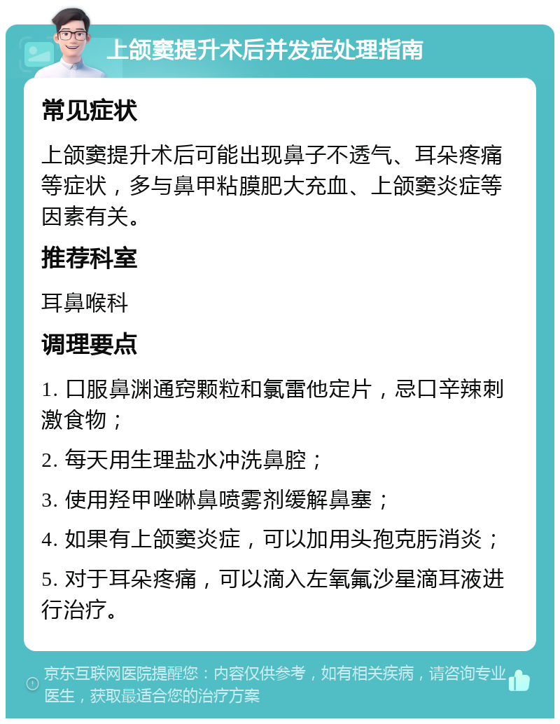 上颌窦提升术后并发症处理指南 常见症状 上颌窦提升术后可能出现鼻子不透气、耳朵疼痛等症状，多与鼻甲粘膜肥大充血、上颌窦炎症等因素有关。 推荐科室 耳鼻喉科 调理要点 1. 口服鼻渊通窍颗粒和氯雷他定片，忌口辛辣刺激食物； 2. 每天用生理盐水冲洗鼻腔； 3. 使用羟甲唑啉鼻喷雾剂缓解鼻塞； 4. 如果有上颌窦炎症，可以加用头孢克肟消炎； 5. 对于耳朵疼痛，可以滴入左氧氟沙星滴耳液进行治疗。