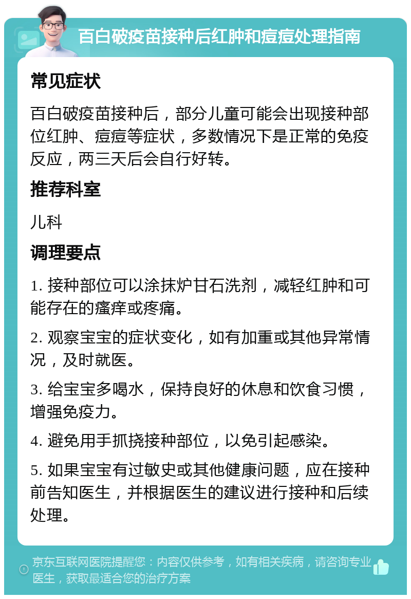 百白破疫苗接种后红肿和痘痘处理指南 常见症状 百白破疫苗接种后，部分儿童可能会出现接种部位红肿、痘痘等症状，多数情况下是正常的免疫反应，两三天后会自行好转。 推荐科室 儿科 调理要点 1. 接种部位可以涂抹炉甘石洗剂，减轻红肿和可能存在的瘙痒或疼痛。 2. 观察宝宝的症状变化，如有加重或其他异常情况，及时就医。 3. 给宝宝多喝水，保持良好的休息和饮食习惯，增强免疫力。 4. 避免用手抓挠接种部位，以免引起感染。 5. 如果宝宝有过敏史或其他健康问题，应在接种前告知医生，并根据医生的建议进行接种和后续处理。