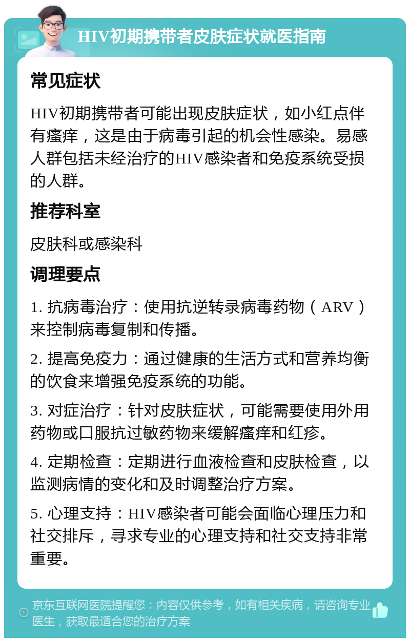 HIV初期携带者皮肤症状就医指南 常见症状 HIV初期携带者可能出现皮肤症状，如小红点伴有瘙痒，这是由于病毒引起的机会性感染。易感人群包括未经治疗的HIV感染者和免疫系统受损的人群。 推荐科室 皮肤科或感染科 调理要点 1. 抗病毒治疗：使用抗逆转录病毒药物（ARV）来控制病毒复制和传播。 2. 提高免疫力：通过健康的生活方式和营养均衡的饮食来增强免疫系统的功能。 3. 对症治疗：针对皮肤症状，可能需要使用外用药物或口服抗过敏药物来缓解瘙痒和红疹。 4. 定期检查：定期进行血液检查和皮肤检查，以监测病情的变化和及时调整治疗方案。 5. 心理支持：HIV感染者可能会面临心理压力和社交排斥，寻求专业的心理支持和社交支持非常重要。