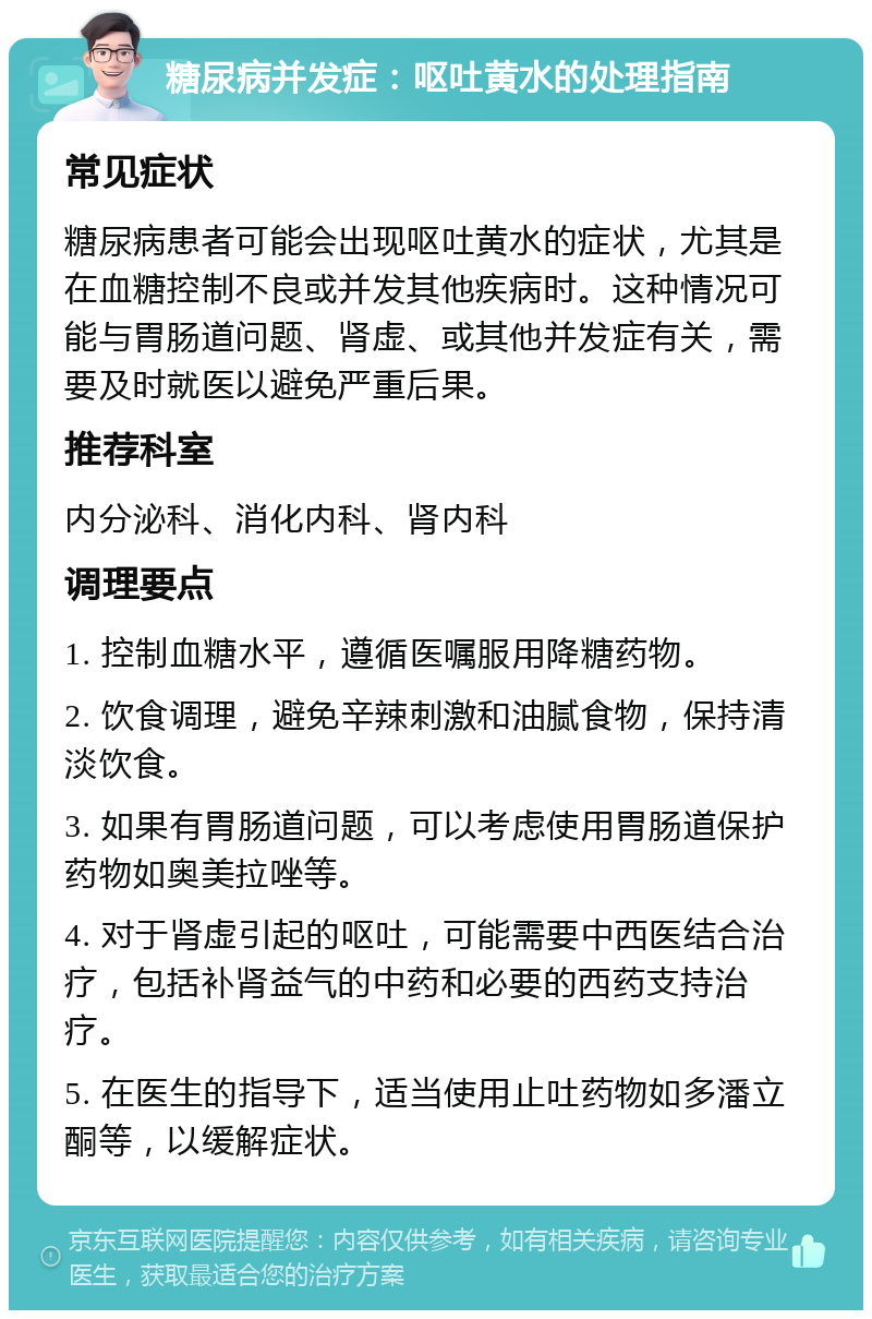 糖尿病并发症：呕吐黄水的处理指南 常见症状 糖尿病患者可能会出现呕吐黄水的症状，尤其是在血糖控制不良或并发其他疾病时。这种情况可能与胃肠道问题、肾虚、或其他并发症有关，需要及时就医以避免严重后果。 推荐科室 内分泌科、消化内科、肾内科 调理要点 1. 控制血糖水平，遵循医嘱服用降糖药物。 2. 饮食调理，避免辛辣刺激和油腻食物，保持清淡饮食。 3. 如果有胃肠道问题，可以考虑使用胃肠道保护药物如奥美拉唑等。 4. 对于肾虚引起的呕吐，可能需要中西医结合治疗，包括补肾益气的中药和必要的西药支持治疗。 5. 在医生的指导下，适当使用止吐药物如多潘立酮等，以缓解症状。