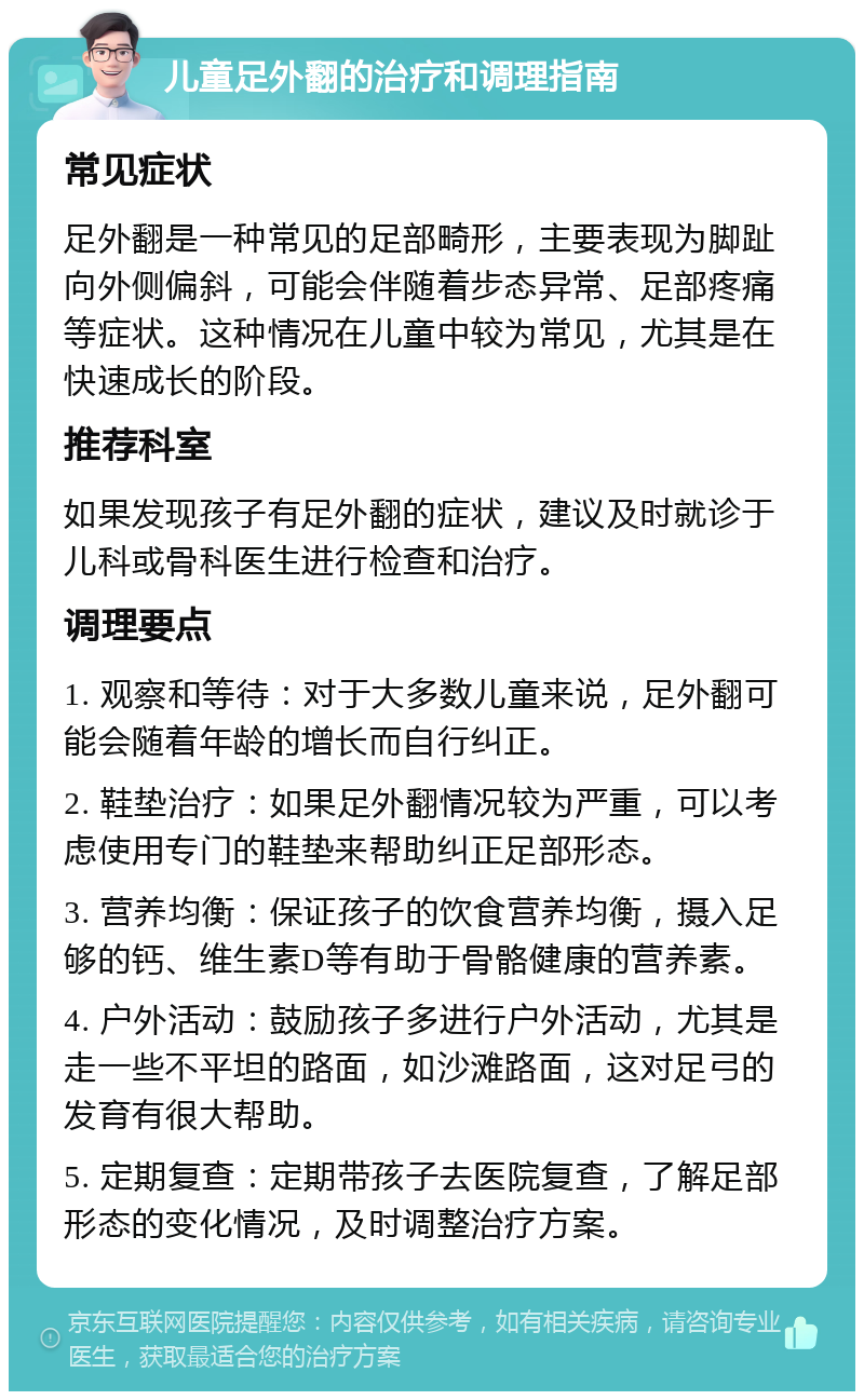 儿童足外翻的治疗和调理指南 常见症状 足外翻是一种常见的足部畸形，主要表现为脚趾向外侧偏斜，可能会伴随着步态异常、足部疼痛等症状。这种情况在儿童中较为常见，尤其是在快速成长的阶段。 推荐科室 如果发现孩子有足外翻的症状，建议及时就诊于儿科或骨科医生进行检查和治疗。 调理要点 1. 观察和等待：对于大多数儿童来说，足外翻可能会随着年龄的增长而自行纠正。 2. 鞋垫治疗：如果足外翻情况较为严重，可以考虑使用专门的鞋垫来帮助纠正足部形态。 3. 营养均衡：保证孩子的饮食营养均衡，摄入足够的钙、维生素D等有助于骨骼健康的营养素。 4. 户外活动：鼓励孩子多进行户外活动，尤其是走一些不平坦的路面，如沙滩路面，这对足弓的发育有很大帮助。 5. 定期复查：定期带孩子去医院复查，了解足部形态的变化情况，及时调整治疗方案。