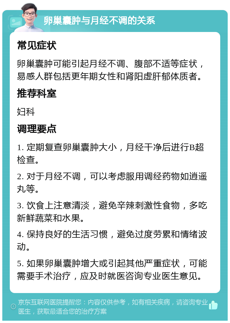 卵巢囊肿与月经不调的关系 常见症状 卵巢囊肿可能引起月经不调、腹部不适等症状，易感人群包括更年期女性和肾阳虚肝郁体质者。 推荐科室 妇科 调理要点 1. 定期复查卵巢囊肿大小，月经干净后进行B超检查。 2. 对于月经不调，可以考虑服用调经药物如逍遥丸等。 3. 饮食上注意清淡，避免辛辣刺激性食物，多吃新鲜蔬菜和水果。 4. 保持良好的生活习惯，避免过度劳累和情绪波动。 5. 如果卵巢囊肿增大或引起其他严重症状，可能需要手术治疗，应及时就医咨询专业医生意见。