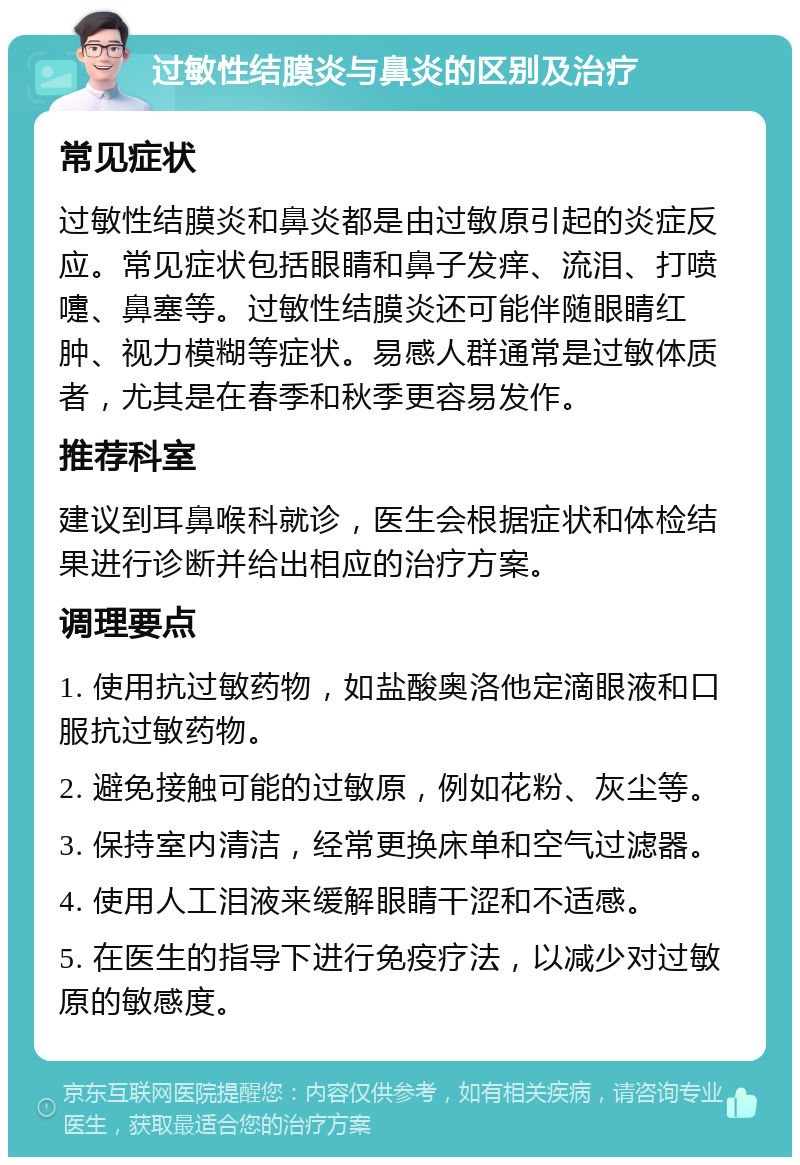 过敏性结膜炎与鼻炎的区别及治疗 常见症状 过敏性结膜炎和鼻炎都是由过敏原引起的炎症反应。常见症状包括眼睛和鼻子发痒、流泪、打喷嚏、鼻塞等。过敏性结膜炎还可能伴随眼睛红肿、视力模糊等症状。易感人群通常是过敏体质者，尤其是在春季和秋季更容易发作。 推荐科室 建议到耳鼻喉科就诊，医生会根据症状和体检结果进行诊断并给出相应的治疗方案。 调理要点 1. 使用抗过敏药物，如盐酸奥洛他定滴眼液和口服抗过敏药物。 2. 避免接触可能的过敏原，例如花粉、灰尘等。 3. 保持室内清洁，经常更换床单和空气过滤器。 4. 使用人工泪液来缓解眼睛干涩和不适感。 5. 在医生的指导下进行免疫疗法，以减少对过敏原的敏感度。