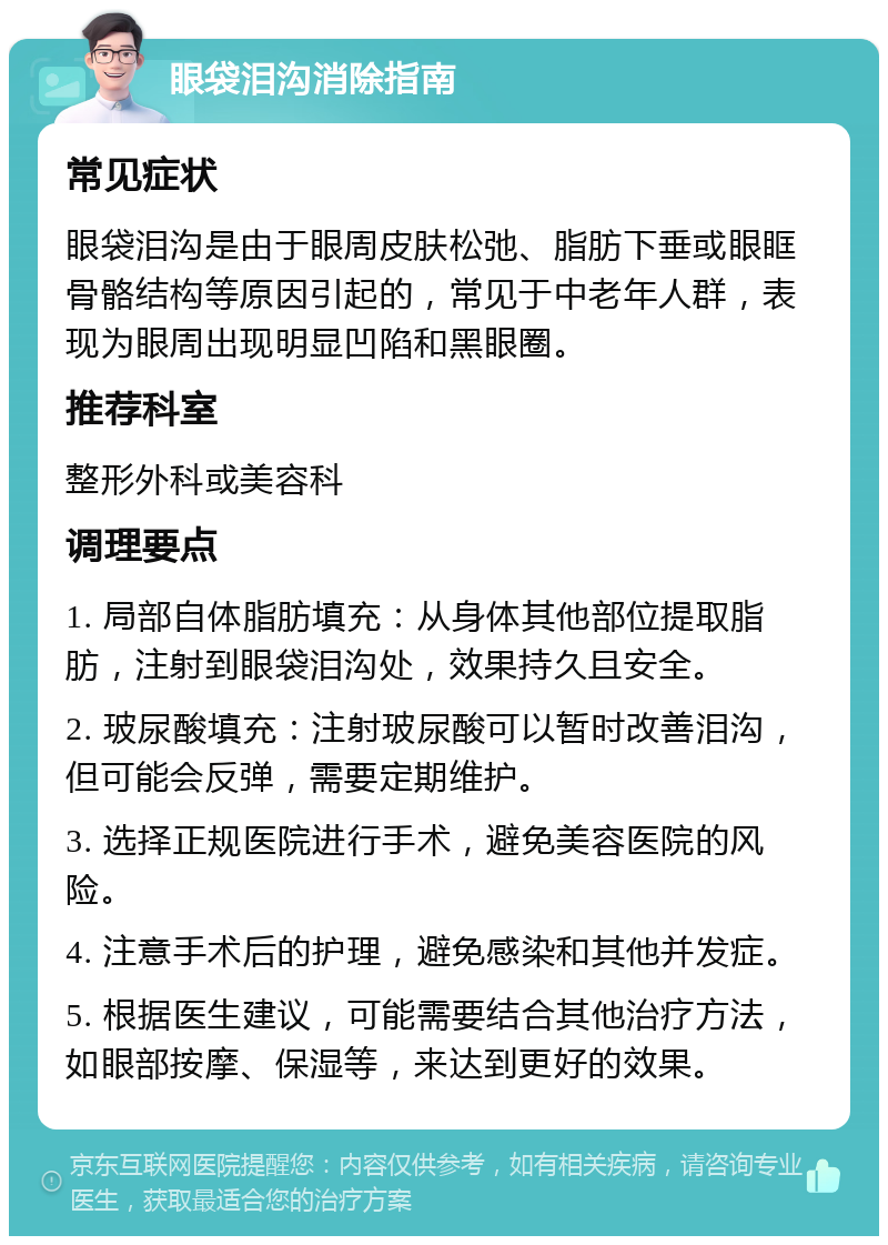 眼袋泪沟消除指南 常见症状 眼袋泪沟是由于眼周皮肤松弛、脂肪下垂或眼眶骨骼结构等原因引起的，常见于中老年人群，表现为眼周出现明显凹陷和黑眼圈。 推荐科室 整形外科或美容科 调理要点 1. 局部自体脂肪填充：从身体其他部位提取脂肪，注射到眼袋泪沟处，效果持久且安全。 2. 玻尿酸填充：注射玻尿酸可以暂时改善泪沟，但可能会反弹，需要定期维护。 3. 选择正规医院进行手术，避免美容医院的风险。 4. 注意手术后的护理，避免感染和其他并发症。 5. 根据医生建议，可能需要结合其他治疗方法，如眼部按摩、保湿等，来达到更好的效果。