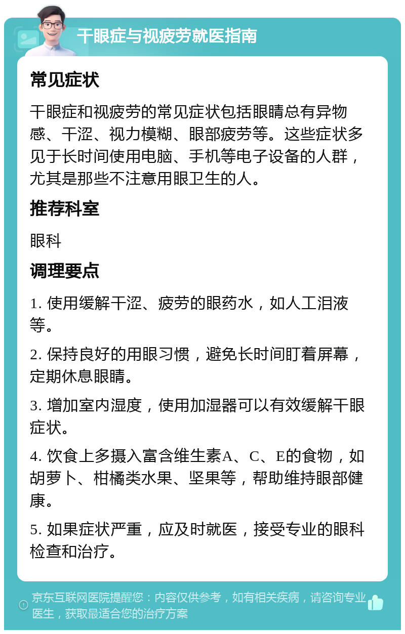 干眼症与视疲劳就医指南 常见症状 干眼症和视疲劳的常见症状包括眼睛总有异物感、干涩、视力模糊、眼部疲劳等。这些症状多见于长时间使用电脑、手机等电子设备的人群，尤其是那些不注意用眼卫生的人。 推荐科室 眼科 调理要点 1. 使用缓解干涩、疲劳的眼药水，如人工泪液等。 2. 保持良好的用眼习惯，避免长时间盯着屏幕，定期休息眼睛。 3. 增加室内湿度，使用加湿器可以有效缓解干眼症状。 4. 饮食上多摄入富含维生素A、C、E的食物，如胡萝卜、柑橘类水果、坚果等，帮助维持眼部健康。 5. 如果症状严重，应及时就医，接受专业的眼科检查和治疗。