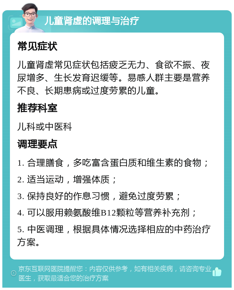 儿童肾虚的调理与治疗 常见症状 儿童肾虚常见症状包括疲乏无力、食欲不振、夜尿增多、生长发育迟缓等。易感人群主要是营养不良、长期患病或过度劳累的儿童。 推荐科室 儿科或中医科 调理要点 1. 合理膳食，多吃富含蛋白质和维生素的食物； 2. 适当运动，增强体质； 3. 保持良好的作息习惯，避免过度劳累； 4. 可以服用赖氨酸维B12颗粒等营养补充剂； 5. 中医调理，根据具体情况选择相应的中药治疗方案。