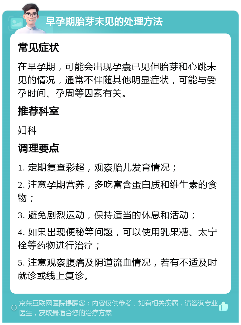 早孕期胎芽未见的处理方法 常见症状 在早孕期，可能会出现孕囊已见但胎芽和心跳未见的情况，通常不伴随其他明显症状，可能与受孕时间、孕周等因素有关。 推荐科室 妇科 调理要点 1. 定期复查彩超，观察胎儿发育情况； 2. 注意孕期营养，多吃富含蛋白质和维生素的食物； 3. 避免剧烈运动，保持适当的休息和活动； 4. 如果出现便秘等问题，可以使用乳果糖、太宁栓等药物进行治疗； 5. 注意观察腹痛及阴道流血情况，若有不适及时就诊或线上复诊。