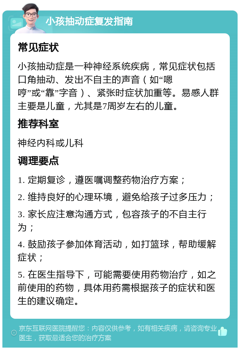 小孩抽动症复发指南 常见症状 小孩抽动症是一种神经系统疾病，常见症状包括口角抽动、发出不自主的声音（如“嗯哼”或“靠”字音）、紧张时症状加重等。易感人群主要是儿童，尤其是7周岁左右的儿童。 推荐科室 神经内科或儿科 调理要点 1. 定期复诊，遵医嘱调整药物治疗方案； 2. 维持良好的心理环境，避免给孩子过多压力； 3. 家长应注意沟通方式，包容孩子的不自主行为； 4. 鼓励孩子参加体育活动，如打篮球，帮助缓解症状； 5. 在医生指导下，可能需要使用药物治疗，如之前使用的药物，具体用药需根据孩子的症状和医生的建议确定。