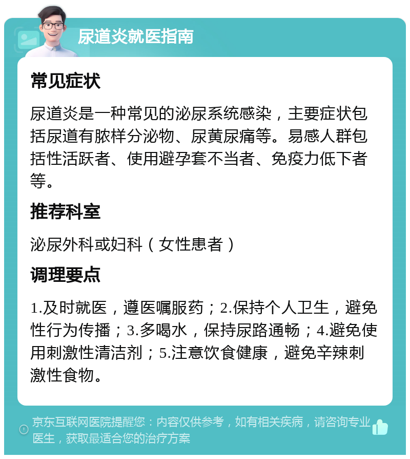 尿道炎就医指南 常见症状 尿道炎是一种常见的泌尿系统感染，主要症状包括尿道有脓样分泌物、尿黄尿痛等。易感人群包括性活跃者、使用避孕套不当者、免疫力低下者等。 推荐科室 泌尿外科或妇科（女性患者） 调理要点 1.及时就医，遵医嘱服药；2.保持个人卫生，避免性行为传播；3.多喝水，保持尿路通畅；4.避免使用刺激性清洁剂；5.注意饮食健康，避免辛辣刺激性食物。