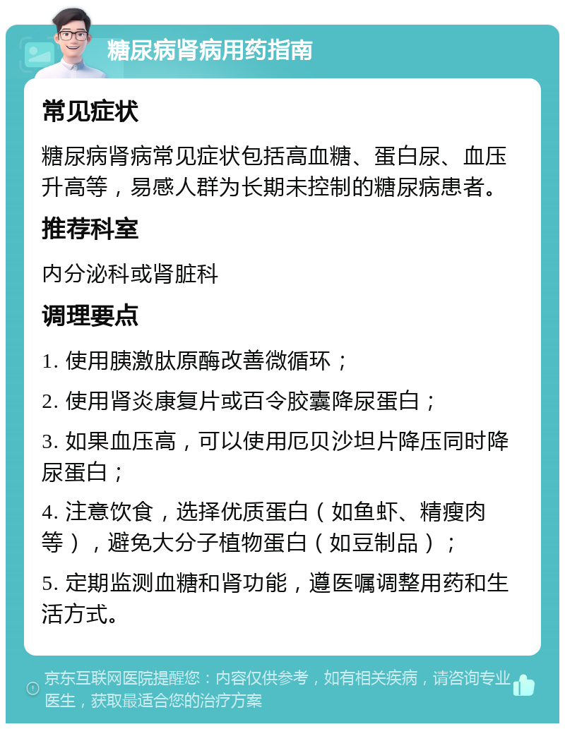 糖尿病肾病用药指南 常见症状 糖尿病肾病常见症状包括高血糖、蛋白尿、血压升高等，易感人群为长期未控制的糖尿病患者。 推荐科室 内分泌科或肾脏科 调理要点 1. 使用胰激肽原酶改善微循环； 2. 使用肾炎康复片或百令胶囊降尿蛋白； 3. 如果血压高，可以使用厄贝沙坦片降压同时降尿蛋白； 4. 注意饮食，选择优质蛋白（如鱼虾、精瘦肉等），避免大分子植物蛋白（如豆制品）； 5. 定期监测血糖和肾功能，遵医嘱调整用药和生活方式。