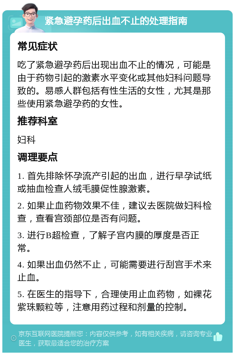 紧急避孕药后出血不止的处理指南 常见症状 吃了紧急避孕药后出现出血不止的情况，可能是由于药物引起的激素水平变化或其他妇科问题导致的。易感人群包括有性生活的女性，尤其是那些使用紧急避孕药的女性。 推荐科室 妇科 调理要点 1. 首先排除怀孕流产引起的出血，进行早孕试纸或抽血检查人绒毛膜促性腺激素。 2. 如果止血药物效果不佳，建议去医院做妇科检查，查看宫颈部位是否有问题。 3. 进行B超检查，了解子宫内膜的厚度是否正常。 4. 如果出血仍然不止，可能需要进行刮宫手术来止血。 5. 在医生的指导下，合理使用止血药物，如裸花紫珠颗粒等，注意用药过程和剂量的控制。