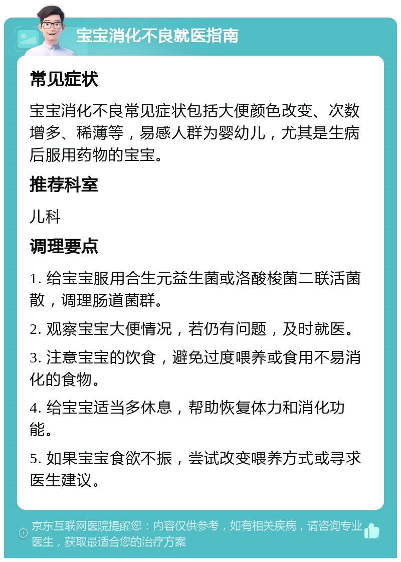 宝宝消化不良就医指南 常见症状 宝宝消化不良常见症状包括大便颜色改变、次数增多、稀薄等，易感人群为婴幼儿，尤其是生病后服用药物的宝宝。 推荐科室 儿科 调理要点 1. 给宝宝服用合生元益生菌或洛酸梭菌二联活菌散，调理肠道菌群。 2. 观察宝宝大便情况，若仍有问题，及时就医。 3. 注意宝宝的饮食，避免过度喂养或食用不易消化的食物。 4. 给宝宝适当多休息，帮助恢复体力和消化功能。 5. 如果宝宝食欲不振，尝试改变喂养方式或寻求医生建议。