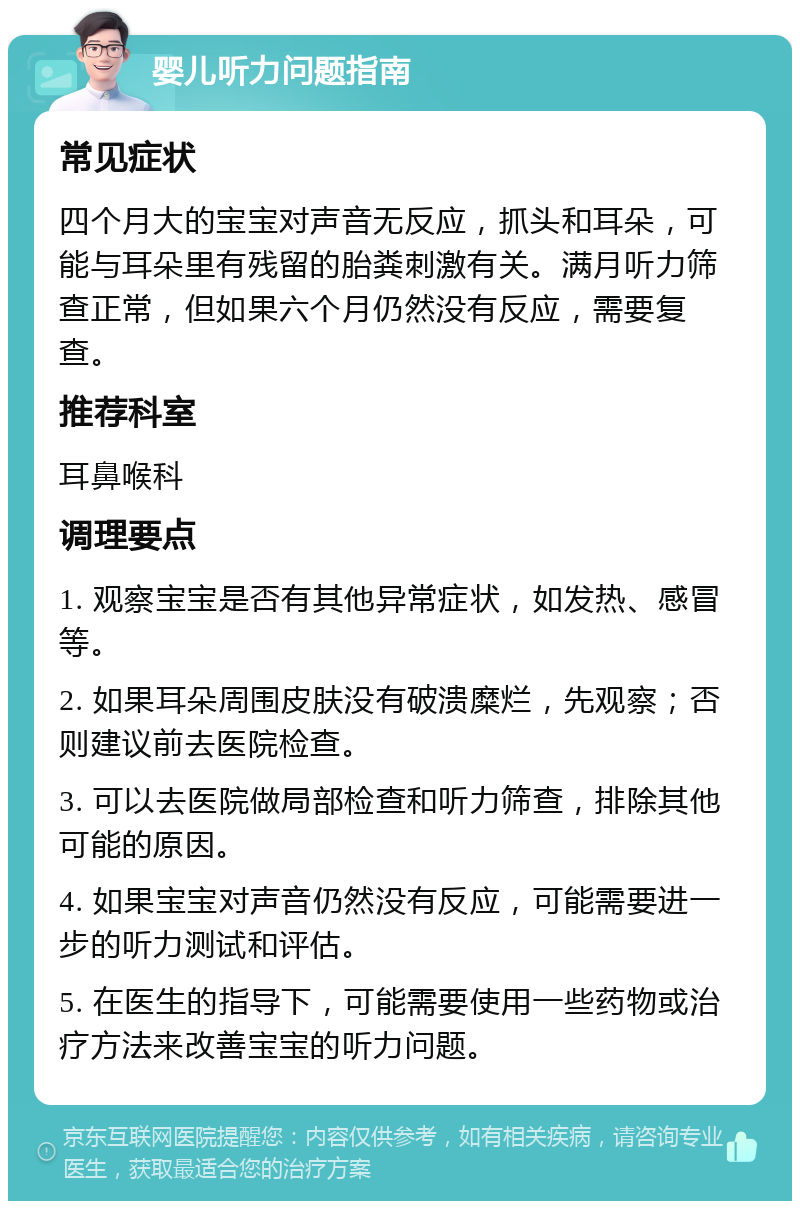 婴儿听力问题指南 常见症状 四个月大的宝宝对声音无反应，抓头和耳朵，可能与耳朵里有残留的胎粪刺激有关。满月听力筛查正常，但如果六个月仍然没有反应，需要复查。 推荐科室 耳鼻喉科 调理要点 1. 观察宝宝是否有其他异常症状，如发热、感冒等。 2. 如果耳朵周围皮肤没有破溃糜烂，先观察；否则建议前去医院检查。 3. 可以去医院做局部检查和听力筛查，排除其他可能的原因。 4. 如果宝宝对声音仍然没有反应，可能需要进一步的听力测试和评估。 5. 在医生的指导下，可能需要使用一些药物或治疗方法来改善宝宝的听力问题。