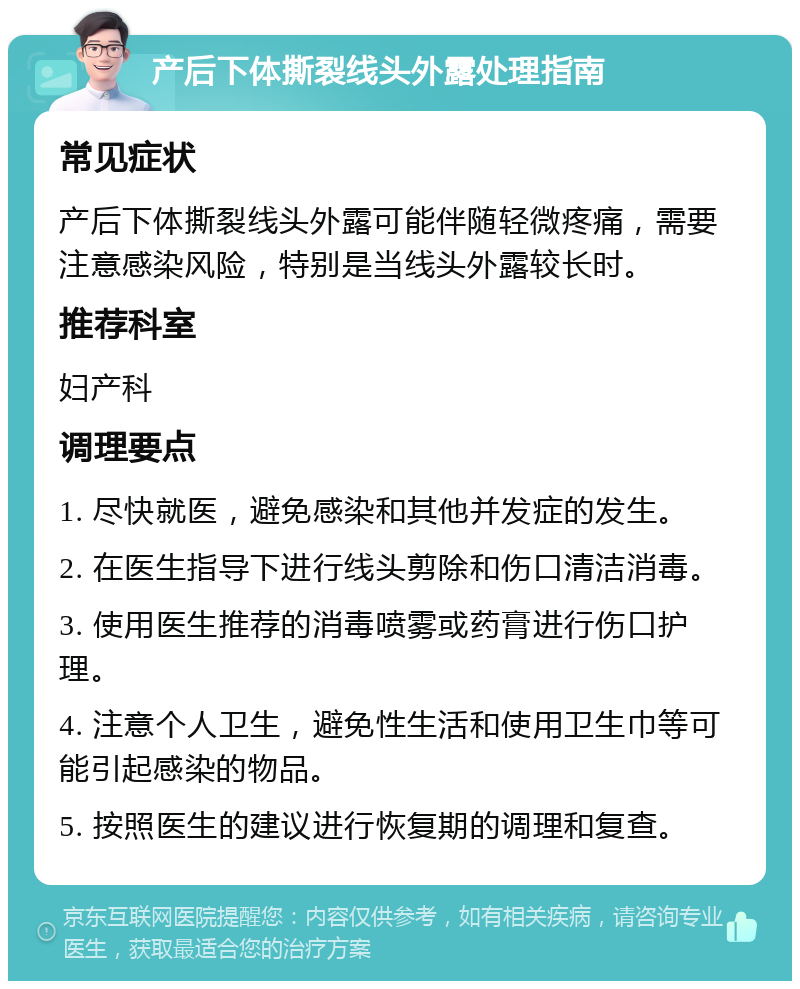 产后下体撕裂线头外露处理指南 常见症状 产后下体撕裂线头外露可能伴随轻微疼痛，需要注意感染风险，特别是当线头外露较长时。 推荐科室 妇产科 调理要点 1. 尽快就医，避免感染和其他并发症的发生。 2. 在医生指导下进行线头剪除和伤口清洁消毒。 3. 使用医生推荐的消毒喷雾或药膏进行伤口护理。 4. 注意个人卫生，避免性生活和使用卫生巾等可能引起感染的物品。 5. 按照医生的建议进行恢复期的调理和复查。