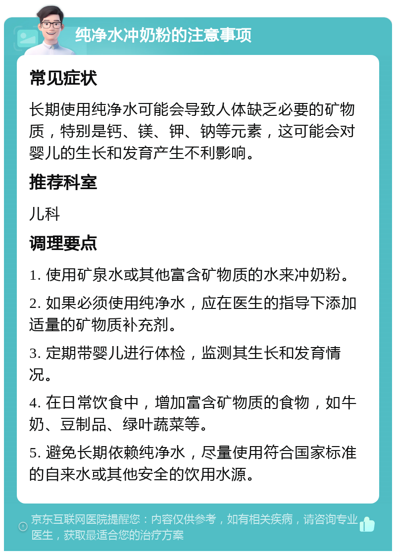 纯净水冲奶粉的注意事项 常见症状 长期使用纯净水可能会导致人体缺乏必要的矿物质，特别是钙、镁、钾、钠等元素，这可能会对婴儿的生长和发育产生不利影响。 推荐科室 儿科 调理要点 1. 使用矿泉水或其他富含矿物质的水来冲奶粉。 2. 如果必须使用纯净水，应在医生的指导下添加适量的矿物质补充剂。 3. 定期带婴儿进行体检，监测其生长和发育情况。 4. 在日常饮食中，增加富含矿物质的食物，如牛奶、豆制品、绿叶蔬菜等。 5. 避免长期依赖纯净水，尽量使用符合国家标准的自来水或其他安全的饮用水源。