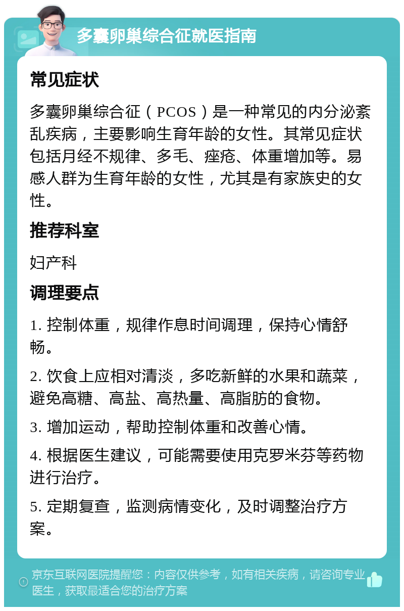 多囊卵巢综合征就医指南 常见症状 多囊卵巢综合征（PCOS）是一种常见的内分泌紊乱疾病，主要影响生育年龄的女性。其常见症状包括月经不规律、多毛、痤疮、体重增加等。易感人群为生育年龄的女性，尤其是有家族史的女性。 推荐科室 妇产科 调理要点 1. 控制体重，规律作息时间调理，保持心情舒畅。 2. 饮食上应相对清淡，多吃新鲜的水果和蔬菜，避免高糖、高盐、高热量、高脂肪的食物。 3. 增加运动，帮助控制体重和改善心情。 4. 根据医生建议，可能需要使用克罗米芬等药物进行治疗。 5. 定期复查，监测病情变化，及时调整治疗方案。