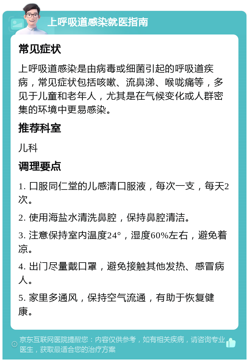 上呼吸道感染就医指南 常见症状 上呼吸道感染是由病毒或细菌引起的呼吸道疾病，常见症状包括咳嗽、流鼻涕、喉咙痛等，多见于儿童和老年人，尤其是在气候变化或人群密集的环境中更易感染。 推荐科室 儿科 调理要点 1. 口服同仁堂的儿感清口服液，每次一支，每天2次。 2. 使用海盐水清洗鼻腔，保持鼻腔清洁。 3. 注意保持室内温度24°，湿度60%左右，避免着凉。 4. 出门尽量戴口罩，避免接触其他发热、感冒病人。 5. 家里多通风，保持空气流通，有助于恢复健康。