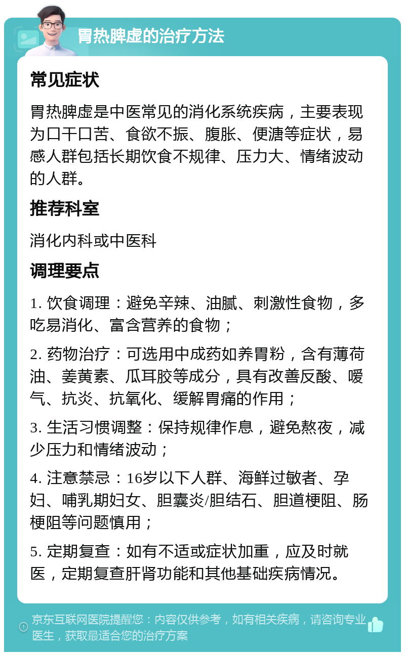 胃热脾虚的治疗方法 常见症状 胃热脾虚是中医常见的消化系统疾病，主要表现为口干口苦、食欲不振、腹胀、便溏等症状，易感人群包括长期饮食不规律、压力大、情绪波动的人群。 推荐科室 消化内科或中医科 调理要点 1. 饮食调理：避免辛辣、油腻、刺激性食物，多吃易消化、富含营养的食物； 2. 药物治疗：可选用中成药如养胃粉，含有薄荷油、姜黄素、瓜耳胶等成分，具有改善反酸、嗳气、抗炎、抗氧化、缓解胃痛的作用； 3. 生活习惯调整：保持规律作息，避免熬夜，减少压力和情绪波动； 4. 注意禁忌：16岁以下人群、海鲜过敏者、孕妇、哺乳期妇女、胆囊炎/胆结石、胆道梗阻、肠梗阻等问题慎用； 5. 定期复查：如有不适或症状加重，应及时就医，定期复查肝肾功能和其他基础疾病情况。