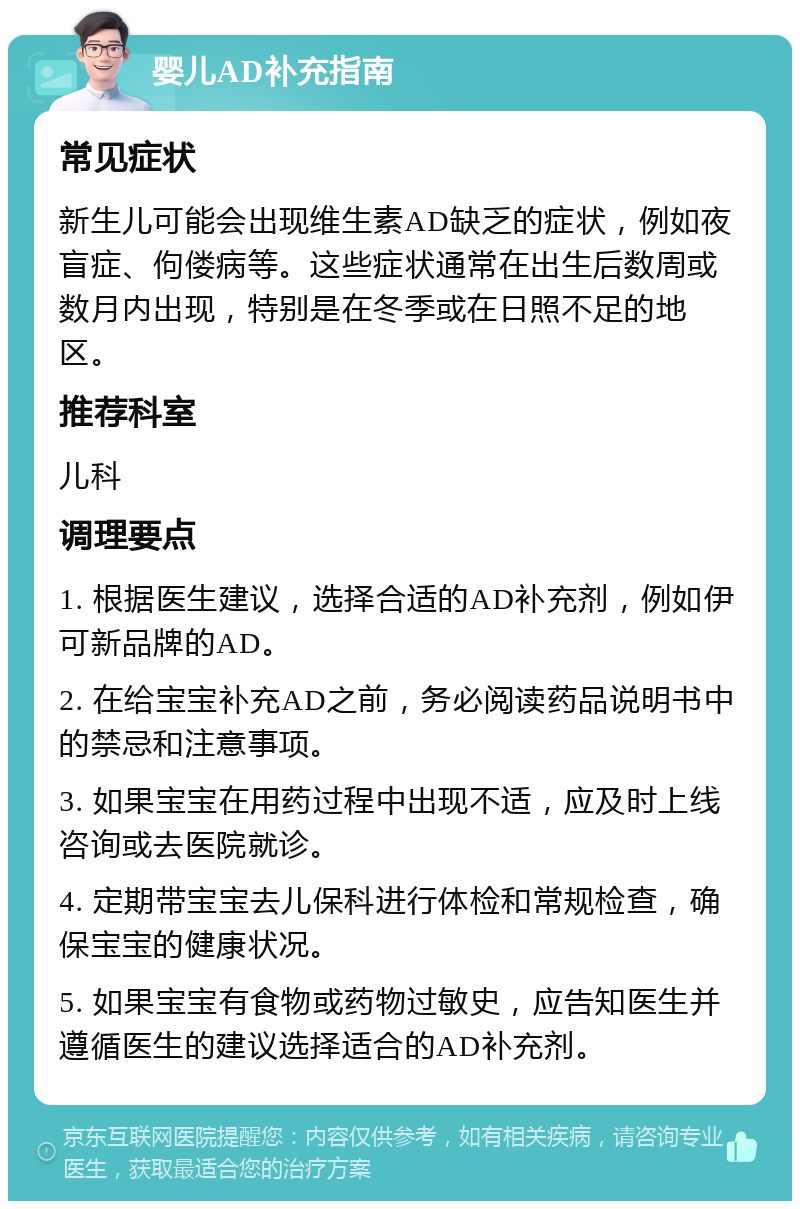 婴儿AD补充指南 常见症状 新生儿可能会出现维生素AD缺乏的症状，例如夜盲症、佝偻病等。这些症状通常在出生后数周或数月内出现，特别是在冬季或在日照不足的地区。 推荐科室 儿科 调理要点 1. 根据医生建议，选择合适的AD补充剂，例如伊可新品牌的AD。 2. 在给宝宝补充AD之前，务必阅读药品说明书中的禁忌和注意事项。 3. 如果宝宝在用药过程中出现不适，应及时上线咨询或去医院就诊。 4. 定期带宝宝去儿保科进行体检和常规检查，确保宝宝的健康状况。 5. 如果宝宝有食物或药物过敏史，应告知医生并遵循医生的建议选择适合的AD补充剂。