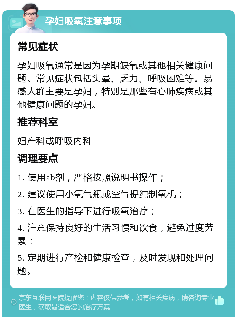 孕妇吸氧注意事项 常见症状 孕妇吸氧通常是因为孕期缺氧或其他相关健康问题。常见症状包括头晕、乏力、呼吸困难等。易感人群主要是孕妇，特别是那些有心肺疾病或其他健康问题的孕妇。 推荐科室 妇产科或呼吸内科 调理要点 1. 使用ab剂，严格按照说明书操作； 2. 建议使用小氧气瓶或空气提纯制氧机； 3. 在医生的指导下进行吸氧治疗； 4. 注意保持良好的生活习惯和饮食，避免过度劳累； 5. 定期进行产检和健康检查，及时发现和处理问题。