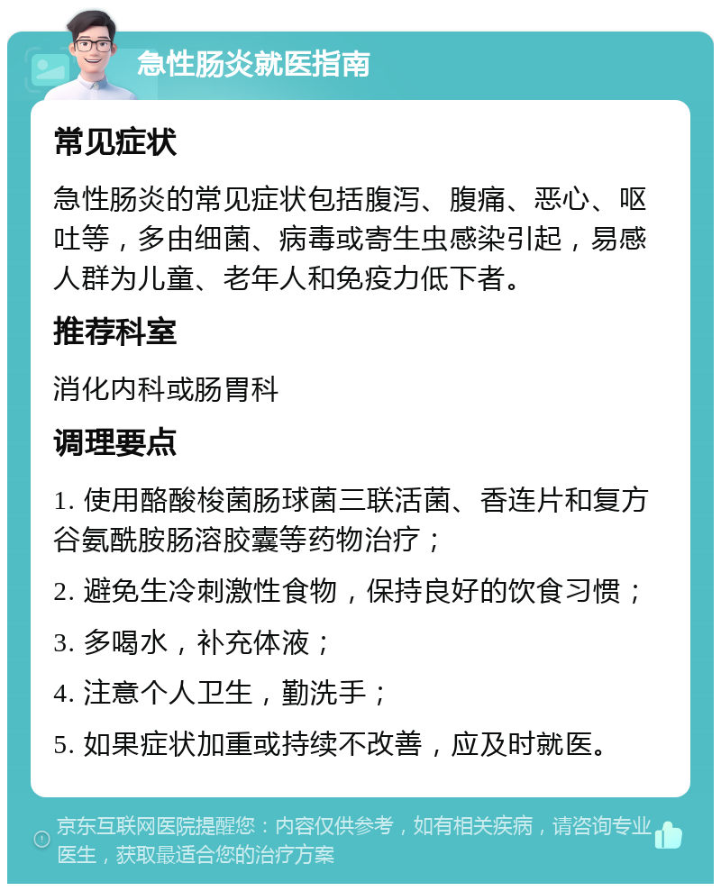 急性肠炎就医指南 常见症状 急性肠炎的常见症状包括腹泻、腹痛、恶心、呕吐等，多由细菌、病毒或寄生虫感染引起，易感人群为儿童、老年人和免疫力低下者。 推荐科室 消化内科或肠胃科 调理要点 1. 使用酪酸梭菌肠球菌三联活菌、香连片和复方谷氨酰胺肠溶胶囊等药物治疗； 2. 避免生冷刺激性食物，保持良好的饮食习惯； 3. 多喝水，补充体液； 4. 注意个人卫生，勤洗手； 5. 如果症状加重或持续不改善，应及时就医。