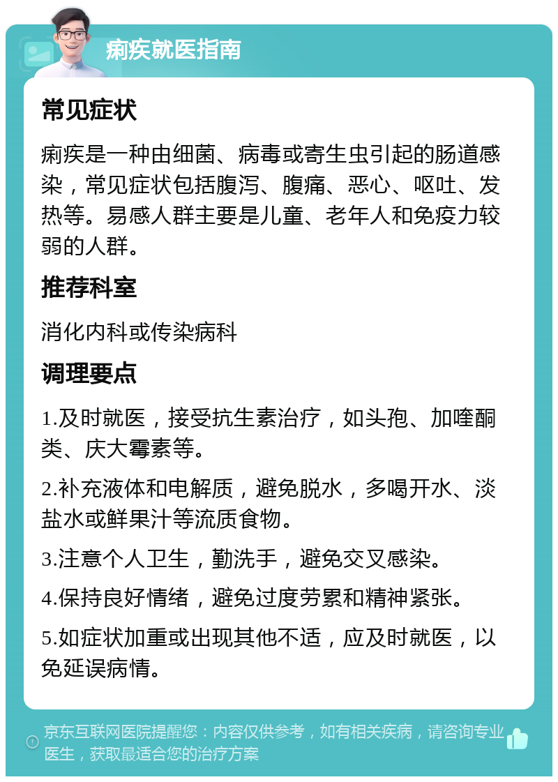 痢疾就医指南 常见症状 痢疾是一种由细菌、病毒或寄生虫引起的肠道感染，常见症状包括腹泻、腹痛、恶心、呕吐、发热等。易感人群主要是儿童、老年人和免疫力较弱的人群。 推荐科室 消化内科或传染病科 调理要点 1.及时就医，接受抗生素治疗，如头孢、加喹酮类、庆大霉素等。 2.补充液体和电解质，避免脱水，多喝开水、淡盐水或鲜果汁等流质食物。 3.注意个人卫生，勤洗手，避免交叉感染。 4.保持良好情绪，避免过度劳累和精神紧张。 5.如症状加重或出现其他不适，应及时就医，以免延误病情。