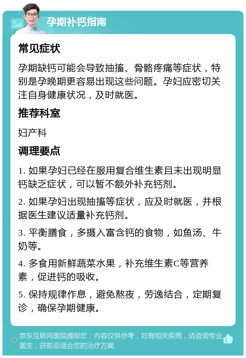 孕期补钙指南 常见症状 孕期缺钙可能会导致抽搐、骨骼疼痛等症状，特别是孕晚期更容易出现这些问题。孕妇应密切关注自身健康状况，及时就医。 推荐科室 妇产科 调理要点 1. 如果孕妇已经在服用复合维生素且未出现明显钙缺乏症状，可以暂不额外补充钙剂。 2. 如果孕妇出现抽搐等症状，应及时就医，并根据医生建议适量补充钙剂。 3. 平衡膳食，多摄入富含钙的食物，如鱼汤、牛奶等。 4. 多食用新鲜蔬菜水果，补充维生素C等营养素，促进钙的吸收。 5. 保持规律作息，避免熬夜，劳逸结合，定期复诊，确保孕期健康。