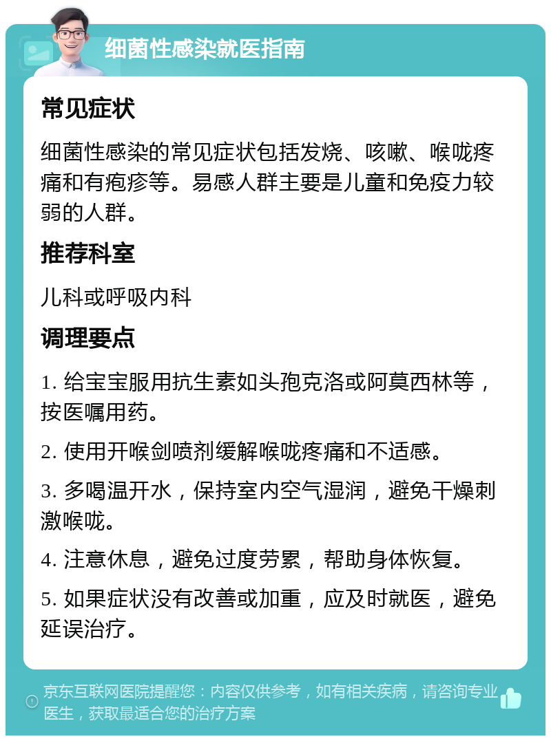 细菌性感染就医指南 常见症状 细菌性感染的常见症状包括发烧、咳嗽、喉咙疼痛和有疱疹等。易感人群主要是儿童和免疫力较弱的人群。 推荐科室 儿科或呼吸内科 调理要点 1. 给宝宝服用抗生素如头孢克洛或阿莫西林等，按医嘱用药。 2. 使用开喉剑喷剂缓解喉咙疼痛和不适感。 3. 多喝温开水，保持室内空气湿润，避免干燥刺激喉咙。 4. 注意休息，避免过度劳累，帮助身体恢复。 5. 如果症状没有改善或加重，应及时就医，避免延误治疗。