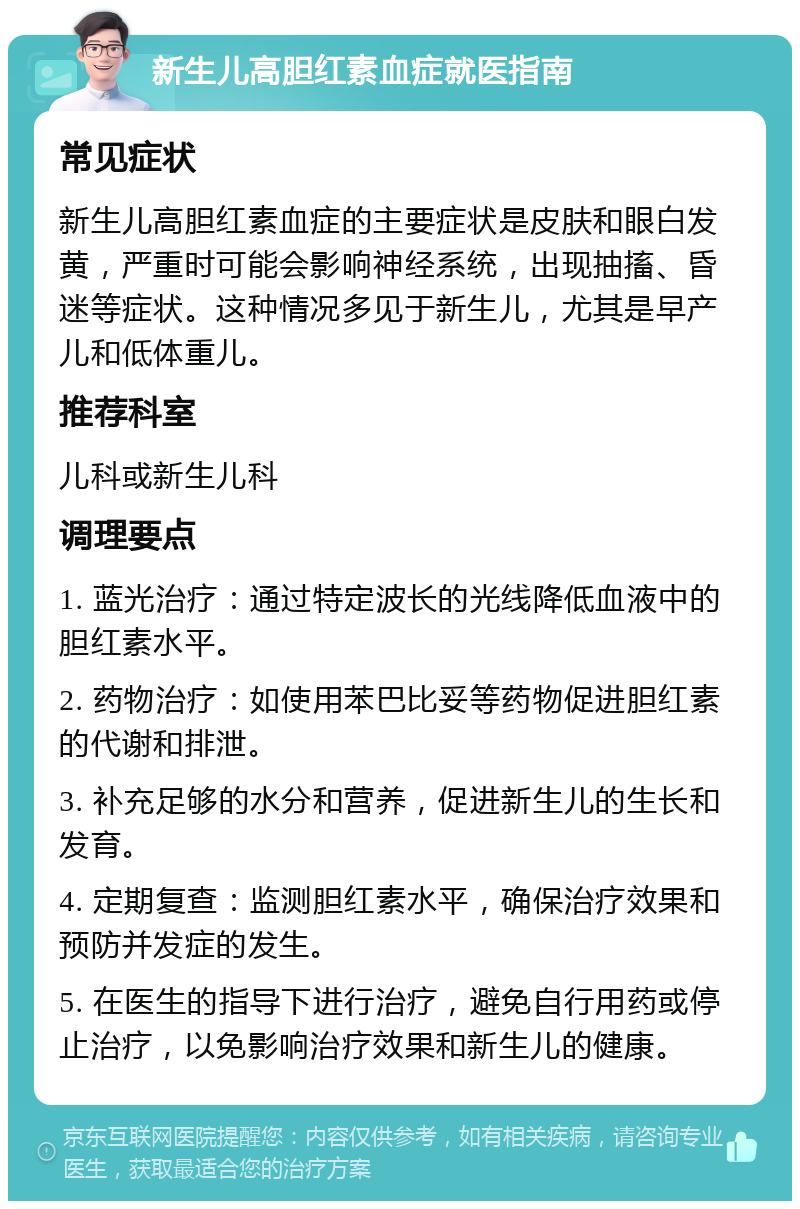 新生儿高胆红素血症就医指南 常见症状 新生儿高胆红素血症的主要症状是皮肤和眼白发黄，严重时可能会影响神经系统，出现抽搐、昏迷等症状。这种情况多见于新生儿，尤其是早产儿和低体重儿。 推荐科室 儿科或新生儿科 调理要点 1. 蓝光治疗：通过特定波长的光线降低血液中的胆红素水平。 2. 药物治疗：如使用苯巴比妥等药物促进胆红素的代谢和排泄。 3. 补充足够的水分和营养，促进新生儿的生长和发育。 4. 定期复查：监测胆红素水平，确保治疗效果和预防并发症的发生。 5. 在医生的指导下进行治疗，避免自行用药或停止治疗，以免影响治疗效果和新生儿的健康。