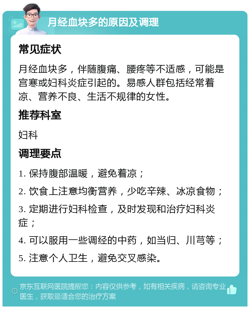 月经血块多的原因及调理 常见症状 月经血块多，伴随腹痛、腰疼等不适感，可能是宫寒或妇科炎症引起的。易感人群包括经常着凉、营养不良、生活不规律的女性。 推荐科室 妇科 调理要点 1. 保持腹部温暖，避免着凉； 2. 饮食上注意均衡营养，少吃辛辣、冰凉食物； 3. 定期进行妇科检查，及时发现和治疗妇科炎症； 4. 可以服用一些调经的中药，如当归、川芎等； 5. 注意个人卫生，避免交叉感染。