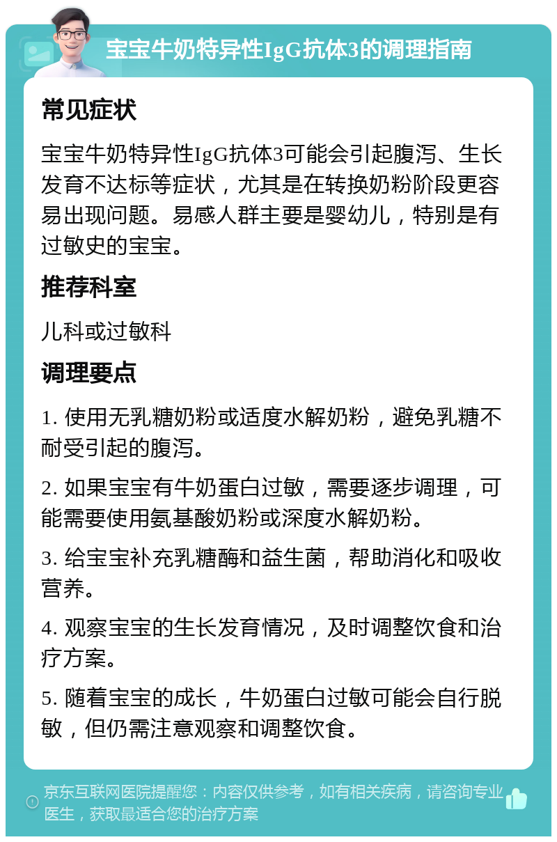 宝宝牛奶特异性IgG抗体3的调理指南 常见症状 宝宝牛奶特异性IgG抗体3可能会引起腹泻、生长发育不达标等症状，尤其是在转换奶粉阶段更容易出现问题。易感人群主要是婴幼儿，特别是有过敏史的宝宝。 推荐科室 儿科或过敏科 调理要点 1. 使用无乳糖奶粉或适度水解奶粉，避免乳糖不耐受引起的腹泻。 2. 如果宝宝有牛奶蛋白过敏，需要逐步调理，可能需要使用氨基酸奶粉或深度水解奶粉。 3. 给宝宝补充乳糖酶和益生菌，帮助消化和吸收营养。 4. 观察宝宝的生长发育情况，及时调整饮食和治疗方案。 5. 随着宝宝的成长，牛奶蛋白过敏可能会自行脱敏，但仍需注意观察和调整饮食。